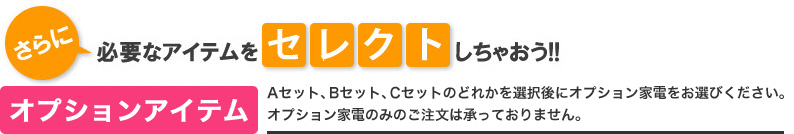 オプションアイテム Aセット・Bセットのどちらかを選択後、オプション家電をお選びください。オプション家電のみのご注文は承っておりません。