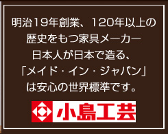 明治19年創業、120年以上の歴史をもつ家具メーカー日本人が日本で造る、「メイド・イン・ジャパン」は安心の世界標準です。