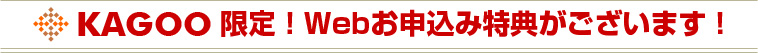 KAGOO限定!Webお申込み特典がございます!