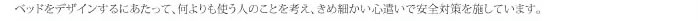 ベッドをデザインするにあたって、何よりも使う人の事を考え、きめ細かい心遣いで安全対策を施しています。