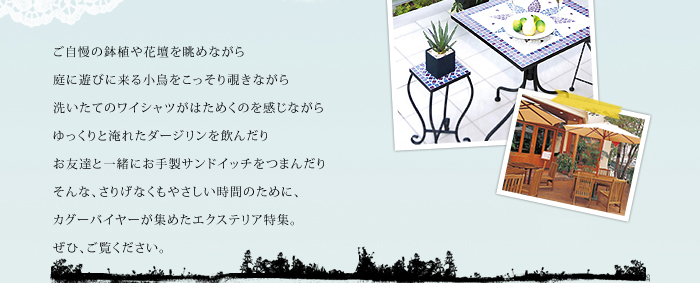 ご自慢の鉢植や花壇を眺めながら
庭に遊びに来る小鳥をこっそり覗きながら
洗いたてのワイシャツがはためくのを感じながら
ゆっくりと淹れたダージリンを飲んだり
お友達と一緒にお手製サンドイッチをつまんだり
そんな、さりげなくもやさしい時間のために、
カグーバイヤーが集めたエクステリア特集。
ぜひ、ご覧ください。