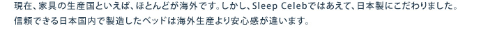 現在、家具の生産国といえば、ほとんどが海外です。しかし、Sleepcelebではあえて、日本製にこだわりました。信頼できる日本国内で製造したベッドは海外生産より安心感が違います。