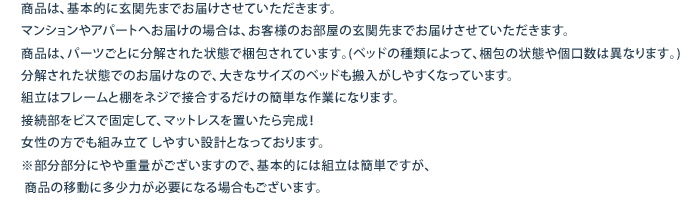 商品は、基本的に玄関先までお届けさせていただきます。				
マンションやアパートへお届けの場合は、お客様のお部屋の玄関先までお届けさせていただきます。				商品は､パーツごとに分解された状態で梱包されています｡(ベッドの種類によって､梱包の状態や個口数は異なります｡)分解された状態でのお届けなので、大きなサイズのベッドも搬入がしやすくなっています。組立はフレームと棚をネジで接合するだけの簡単な作業になります。接続部をビスで固定して、マットレスを置いたら完成！女性の方でも組み立て しやすい設計となっております。 ※部分部分にやや重量がございますので、基本的には組立は簡単ですが、 商品の移動に多少力が必要になる場合もございます。