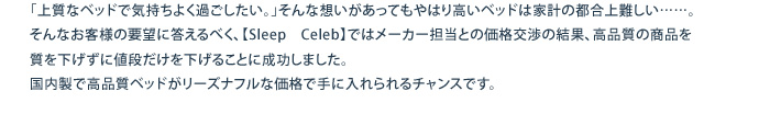 「上質なベッドで気持ちよく過ごしたい｡」そんな想いがあってもやはり高いベッドは家計の都合上難しい……。そんなお客様の要望に答えるべく、【Sleep　Celeb】ではメーカー担当との価格交渉の結果、高品質の商品を質を下げずに値段だけを下げることに成功しました。国内製で高品質ベッドがリーズナフルな価格で手に入れられるチャンスです。