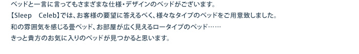 ベッドと一言に言ってもさまざまな仕様・デザインのベッドがございます。			【Sleep　Celeb】では、お客様の要望に答えるべく、様々なタイプのベッドをご用意致しました。			和の雰囲気を感じる畳ベッド、お部屋が広く見えるロータイプのベッド……			きっと貴方のお気に入りのベッドが見つかると思います。