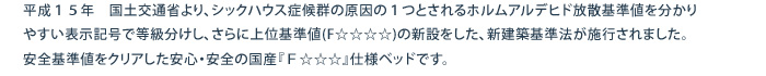 平成１５年　国土交通省より、シックハウス症候群の原因の１つとされるホルムアルデヒド放散基準値を分かりやすい表示記号で等級分けし、さらに上位基準値(F☆☆☆☆)の新設をした、新建築基準法が施行されました。			安全基準値をクリアした安心・安全の国産『Ｆ☆☆☆』仕様ベッドです。			
