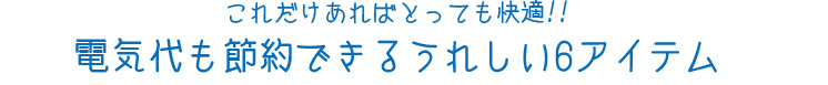 これだけあればとっても快適!!電気代も節約できるうれしい6アイテム