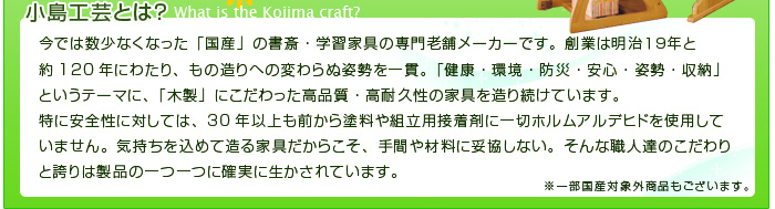 創業120年にわたる小島工芸は、30年以上も前から塗料や組み立て用接着剤に一切ホルムアルデヒドを使用していない。国産の書斎学習家具の専門老舗メーカーです。