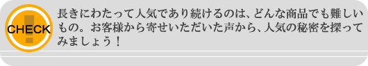 長きにわたって人気であり続けるのは、どんな商品でも難しいもの。お客様からお寄せいただいた声から、人気の秘密を探ってみましょう!