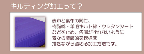 【キルティング加工って？】表布と裏布の間に、樹脂綿・羊毛キルト綿・ウレタンシートなどを止め、各層がずれないように表から装飾的な模様を描きながら留める加工方法です。